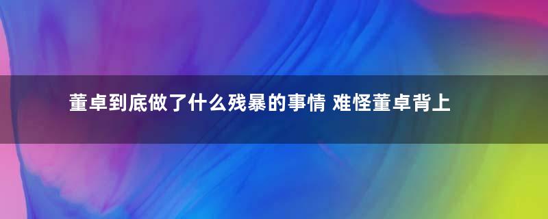 董卓到底做了什么残暴的事情 难怪董卓背上千古骂名